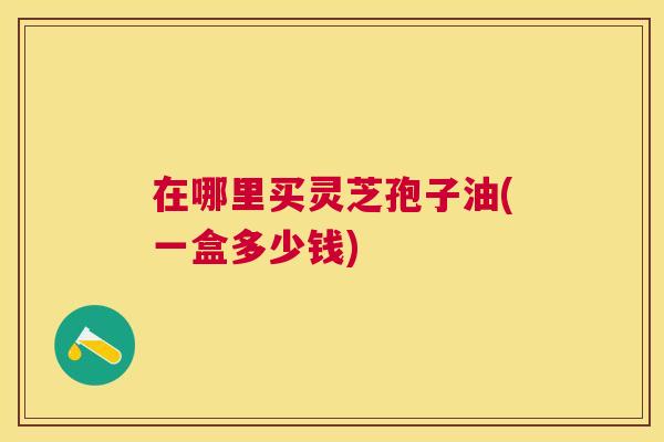 在哪里买灵芝孢子油(一盒多少钱) 在哪里买灵芝孢子油(一盒多少钱)