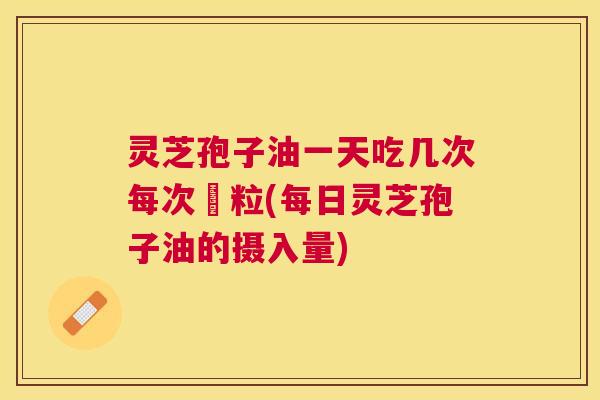 灵芝孢子油一天吃几次每次凢粒(每日灵芝孢子油的摄入量) 灵芝孢子油一天吃几次每次凢粒(每日灵芝孢子油的摄入量)
