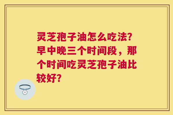 灵芝孢子油怎么吃法?早中晚三个时间段,那个时间吃灵芝孢子油比较好? 灵芝孢子油怎么吃法?早中晚三个时间段,那个时间吃灵芝孢子油比较好?