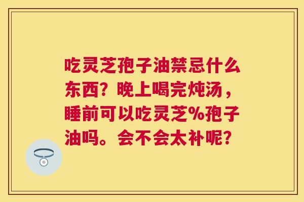 吃灵芝孢子油禁忌什么东西?晚上喝完炖汤,睡前可以吃灵芝%孢子油吗。会不会太补呢? 吃灵芝孢子油禁忌什么东西?晚上喝完炖汤,睡前可以吃灵芝%孢子油吗。会不会太补呢?