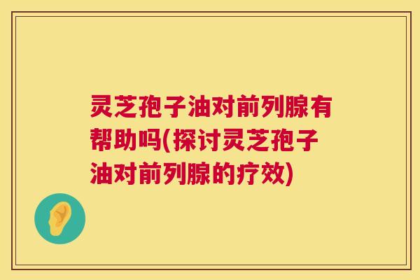 灵芝孢子油对前列腺有帮助吗(探讨灵芝孢子油对前列腺的疗效) 灵芝孢子油对前列腺有帮助吗(探讨灵芝孢子油对前列腺的疗效)
