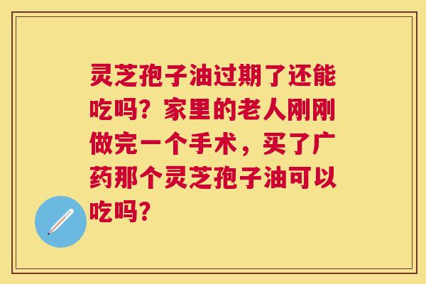 灵芝孢子油过期了还能吃吗?家里的老人刚刚做完一个手术,买了广药那个灵芝孢子油可以吃吗? 灵芝孢子油过期了还能吃吗?家里的老人刚刚做完一个手术,买了广药那个灵芝孢子油可以吃吗?