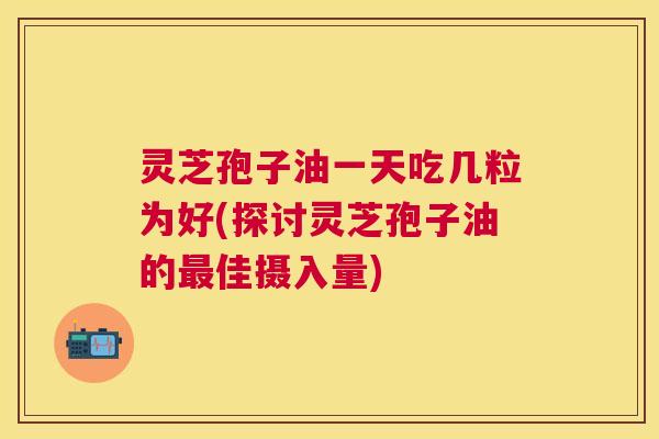 灵芝孢子油一天吃几粒为好(探讨灵芝孢子油的佳摄入量) 灵芝孢子油一天吃几粒为好(探讨灵芝孢子油的佳摄入量)