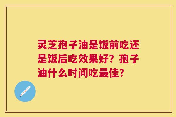 灵芝孢子油是饭前吃还是饭后吃效果好?孢子油什么时间吃佳? 灵芝孢子油是饭前吃还是饭后吃效果好?孢子油什么时间吃佳?