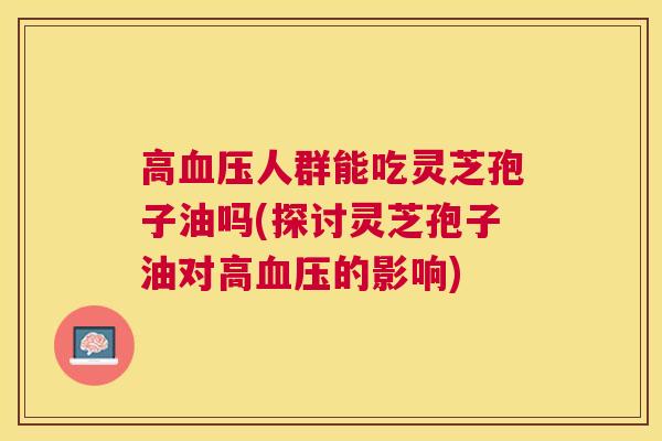 高人群能吃灵芝孢子油吗(探讨灵芝孢子油对高的影响) 高人群能吃灵芝孢子油吗(探讨灵芝孢子油对高的影响)