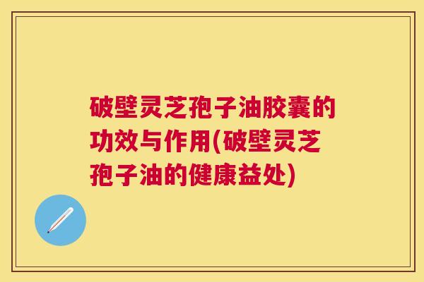 破壁灵芝孢子油胶囊的功效与作用(破壁灵芝孢子油的健康益处) 破壁灵芝孢子油胶囊的功效与作用(破壁灵芝孢子油的健康益处)
