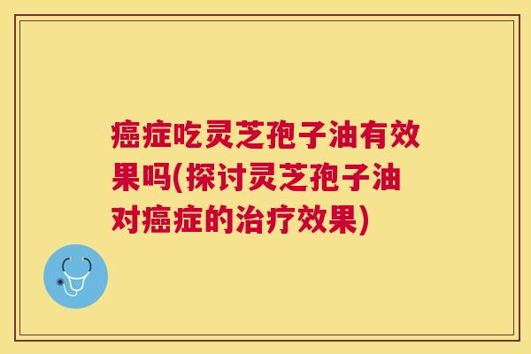 症吃灵芝孢子油有效果吗(探讨灵芝孢子油对症的效果) 症吃灵芝孢子油有效果吗(探讨灵芝孢子油对症的效果)