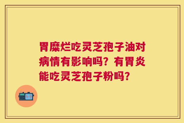 胃糜烂吃灵芝孢子油对情有影响吗?有能吃灵芝孢子粉吗? 胃糜烂吃灵芝孢子油对情有影响吗?有能吃灵芝孢子粉吗?