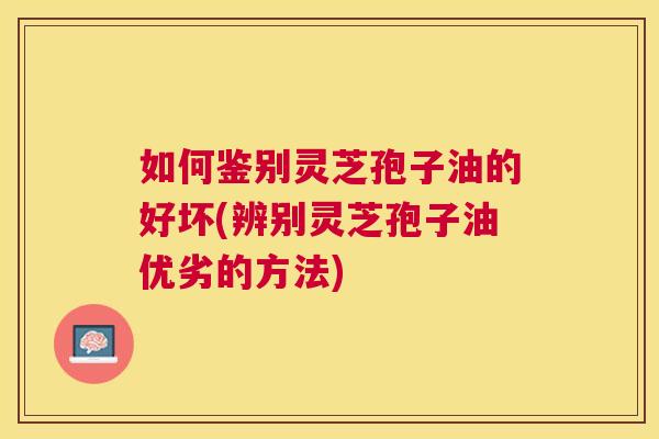 如何鉴别灵芝孢子油的好坏(辨别灵芝孢子油优劣的方法) 如何鉴别灵芝孢子油的好坏(辨别灵芝孢子油优劣的方法)
