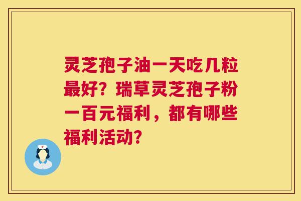 灵芝孢子油一天吃几粒好?瑞草灵芝孢子粉一百元福利,都有哪些福利活动? 灵芝孢子油一天吃几粒好?瑞草灵芝孢子粉一百元福利,都有哪些福利活动?