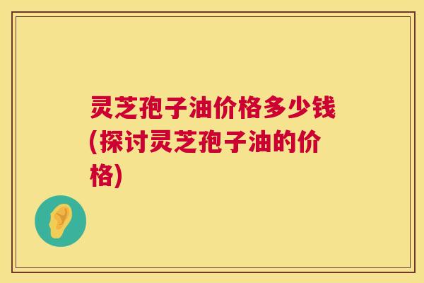 灵芝孢子油价格多少钱(探讨灵芝孢子油的价格)