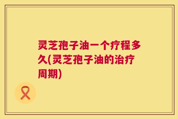 灵芝孢子油一个疗程多久(灵芝孢子油的周期) 灵芝孢子油一个疗程多久(灵芝孢子油的周期)