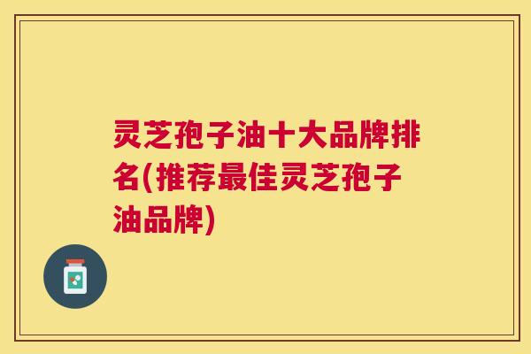 灵芝孢子油十大品牌排名(推荐佳灵芝孢子油品牌)