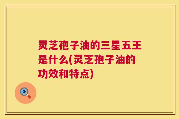 灵芝孢子油的三星五王是什么(灵芝孢子油的功效和特点) 灵芝孢子油的三星五王是什么(灵芝孢子油的功效和特点)