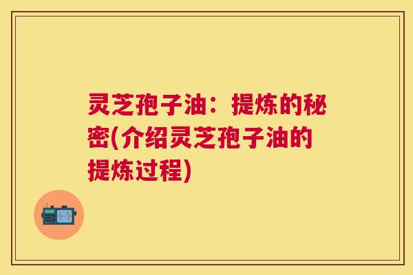 灵芝孢子油:提炼的秘密(介绍灵芝孢子油的提炼过程) 灵芝孢子油:提炼的秘密(介绍灵芝孢子油的提炼过程)