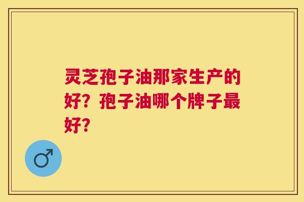 灵芝孢子油那家生产的好?孢子油哪个牌子好? 灵芝孢子油那家生产的好?孢子油哪个牌子好?
