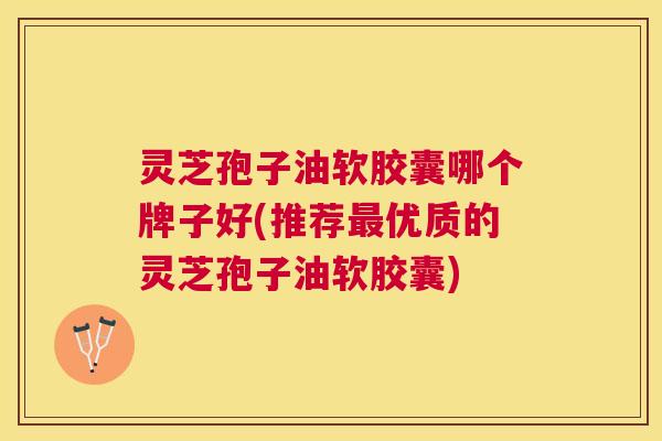 灵芝孢子油软胶囊哪个牌子好(推荐优质的灵芝孢子油软胶囊) 灵芝孢子油软胶囊哪个牌子好(推荐优质的灵芝孢子油软胶囊)