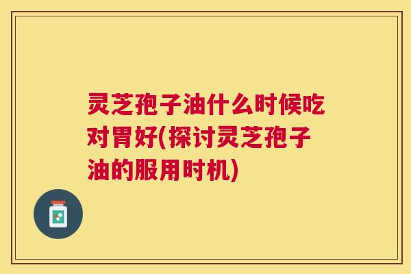 灵芝孢子油什么时候吃对胃好(探讨灵芝孢子油的服用时机) 灵芝孢子油什么时候吃对胃好(探讨灵芝孢子油的服用时机)