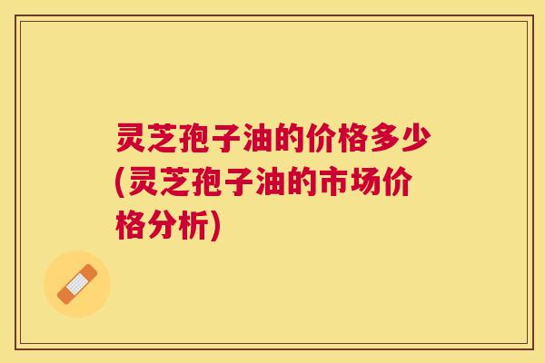 灵芝孢子油的价格多少(灵芝孢子油的市场价格分析) 灵芝孢子油的价格多少(灵芝孢子油的市场价格分析)