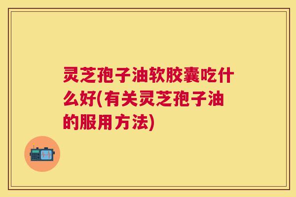 灵芝孢子油软胶囊吃什么好(有关灵芝孢子油的服用方法) 灵芝孢子油软胶囊吃什么好(有关灵芝孢子油的服用方法)