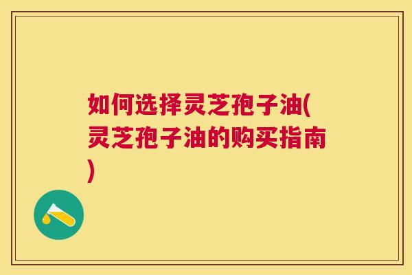 如何选择灵芝孢子油(灵芝孢子油的购买指南)