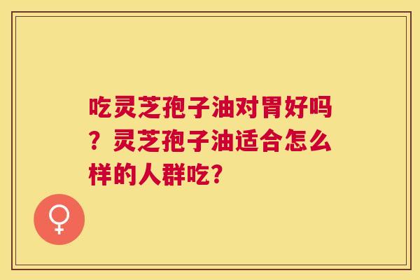 吃灵芝孢子油对胃好吗?灵芝孢子油适合怎么样的人群吃? 吃灵芝孢子油对胃好吗?灵芝孢子油适合怎么样的人群吃?