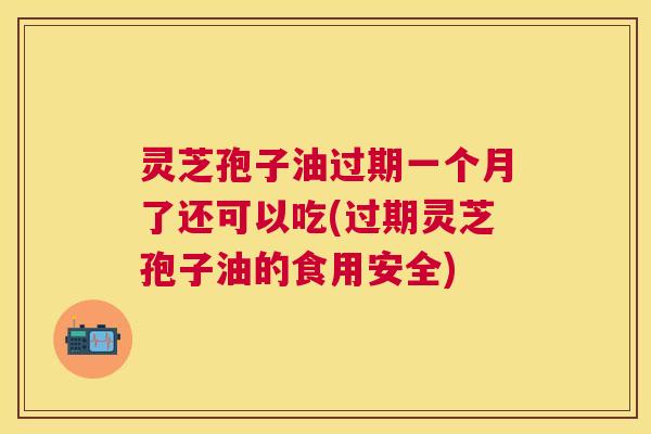 灵芝孢子油过期一个月了还可以吃(过期灵芝孢子油的食用安全) 灵芝孢子油过期一个月了还可以吃(过期灵芝孢子油的食用安全)