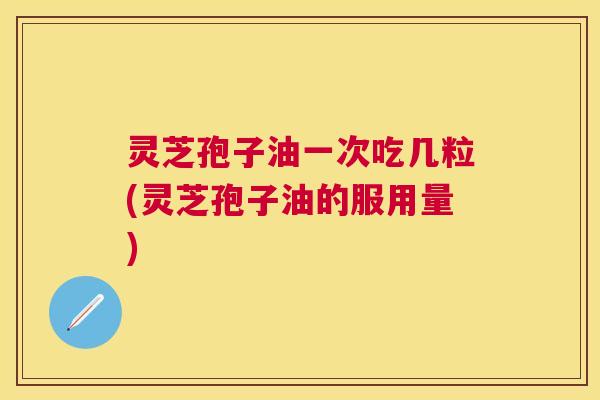 灵芝孢子油一次吃几粒(灵芝孢子油的服用量) 灵芝孢子油一次吃几粒(灵芝孢子油的服用量)