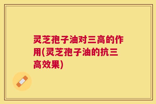 灵芝孢子油对的作用(灵芝孢子油的抗效果) 灵芝孢子油对的作用(灵芝孢子油的抗效果)