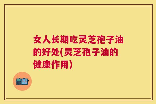 女人长期吃灵芝孢子油的好处(灵芝孢子油的健康作用) 女人长期吃灵芝孢子油的好处(灵芝孢子油的健康作用)