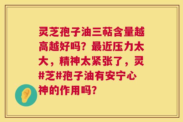 灵芝孢子油三萜含量越高越好吗?近压力太大,精神太紧张了,灵#芝#孢子油有安宁心神的作用吗? 灵芝孢子油三萜含量越高越好吗?近压力太大,精神太紧张了,灵#芝#孢子油有安宁心神的作用吗?