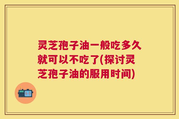 灵芝孢子油一般吃多久就可以不吃了(探讨灵芝孢子油的服用时间) 灵芝孢子油一般吃多久就可以不吃了(探讨灵芝孢子油的服用时间)