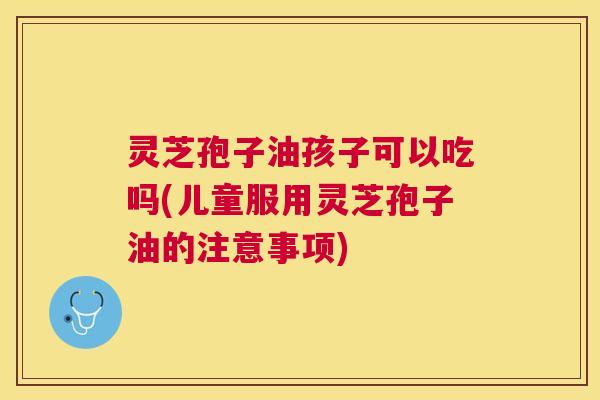 灵芝孢子油孩子可以吃吗(儿童服用灵芝孢子油的注意事项) 灵芝孢子油孩子可以吃吗(儿童服用灵芝孢子油的注意事项)
