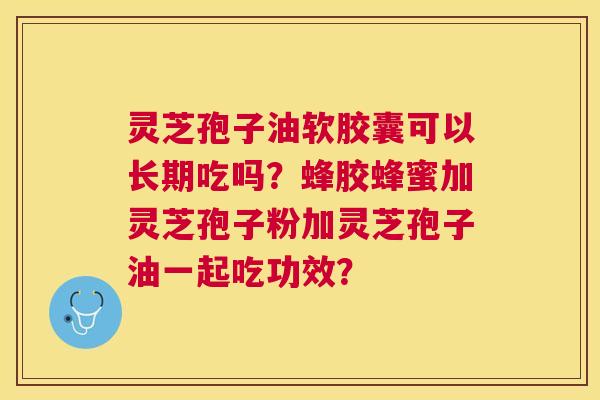 灵芝孢子油软胶囊可以长期吃吗?蜂胶蜂蜜加灵芝孢子粉加灵芝孢子油一起吃功效? 灵芝孢子油软胶囊可以长期吃吗?蜂胶蜂蜜加灵芝孢子粉加灵芝孢子油一起吃功效?