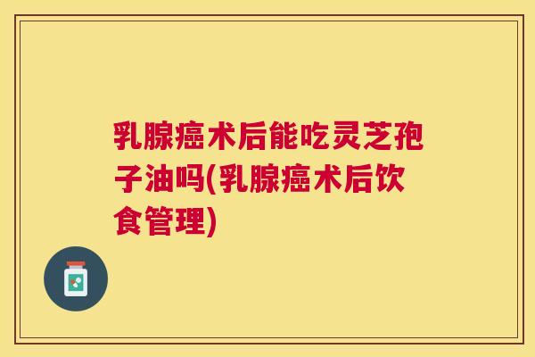 乳腺术后能吃灵芝孢子油吗(乳腺术后饮食管理) 乳腺术后能吃灵芝孢子油吗(乳腺术后饮食管理)