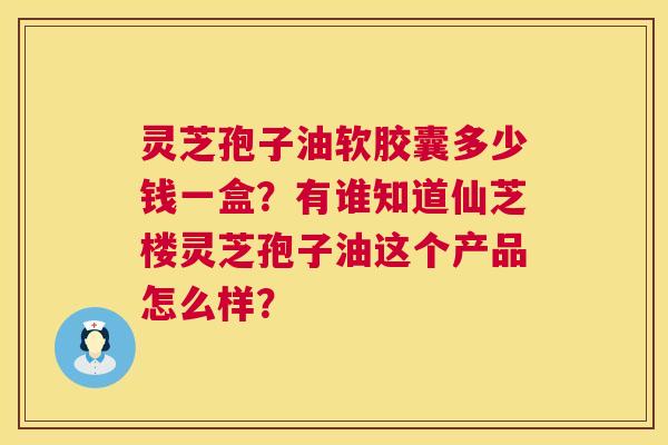 灵芝孢子油软胶囊多少钱一盒?有谁知道仙芝楼灵芝孢子油这个产品怎么样? 灵芝孢子油软胶囊多少钱一盒?有谁知道仙芝楼灵芝孢子油这个产品怎么样?