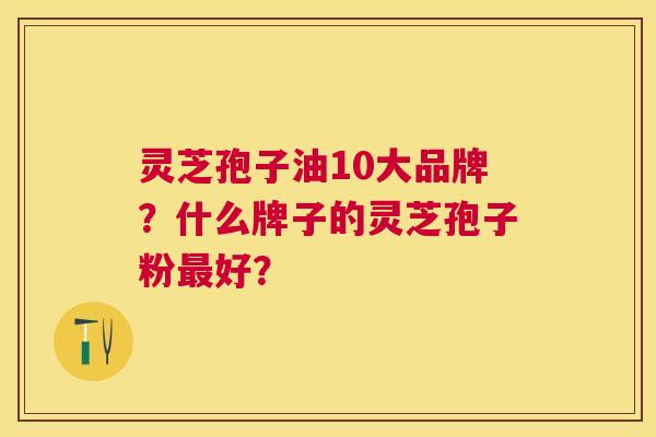 灵芝孢子油10大品牌?什么牌子的灵芝孢子粉好? 灵芝孢子油10大品牌?什么牌子的灵芝孢子粉好?