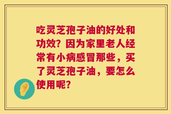 吃灵芝孢子油的好处和功效?因为家里老人经常有小那些,买了灵芝孢子油,要怎么使用呢? 吃灵芝孢子油的好处和功效?因为家里老人经常有小那些,买了灵芝孢子油,要怎么使用呢?