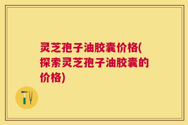 灵芝孢子油胶囊价格(探索灵芝孢子油胶囊的价格) 灵芝孢子油胶囊价格(探索灵芝孢子油胶囊的价格)