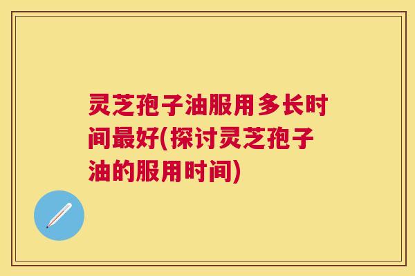 灵芝孢子油服用多长时间好(探讨灵芝孢子油的服用时间) 灵芝孢子油服用多长时间好(探讨灵芝孢子油的服用时间)