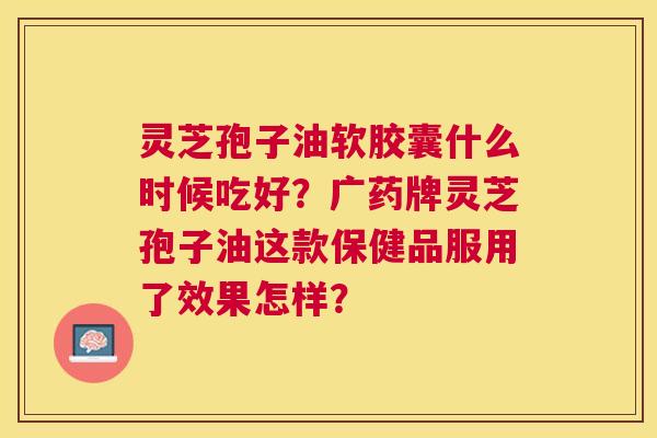 灵芝孢子油软胶囊什么时候吃好？广药牌灵芝孢子油这款保健品服用了效果怎样？