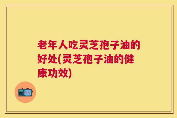 老年人吃灵芝孢子油的好处(灵芝孢子油的健康功效) 老年人吃灵芝孢子油的好处(灵芝孢子油的健康功效)