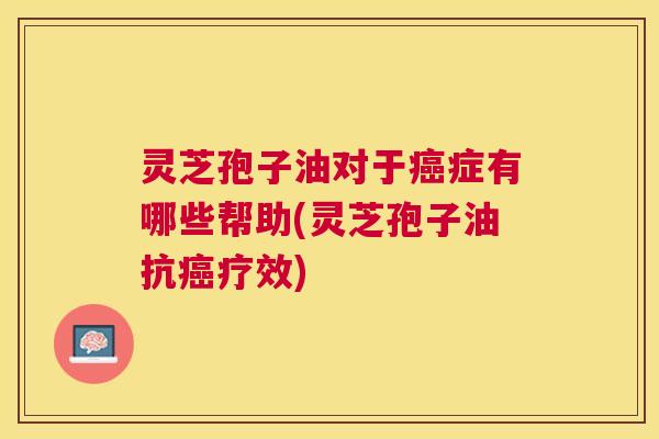 灵芝孢子油对于症有哪些帮助(灵芝孢子油抗疗效) 灵芝孢子油对于症有哪些帮助(灵芝孢子油抗疗效)