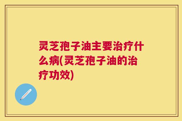 灵芝孢子油主要什么(灵芝孢子油的功效) 灵芝孢子油主要什么(灵芝孢子油的功效)