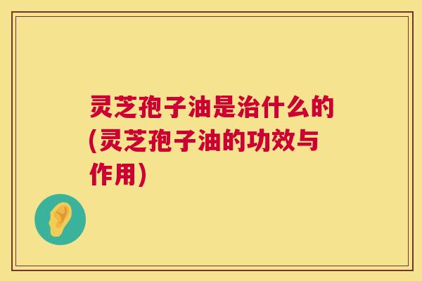 灵芝孢子油是什么的(灵芝孢子油的功效与作用) 灵芝孢子油是什么的(灵芝孢子油的功效与作用)
