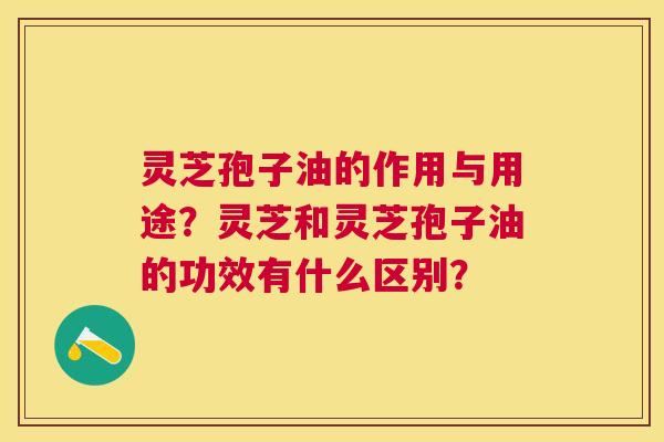 灵芝孢子油的作用与用途?灵芝和灵芝孢子油的功效有什么区别? 灵芝孢子油的作用与用途?灵芝和灵芝孢子油的功效有什么区别?