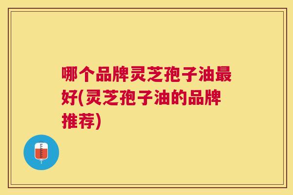 哪个品牌灵芝孢子油好(灵芝孢子油的品牌推荐)