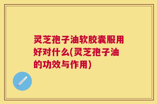 灵芝孢子油软胶囊服用好对什么(灵芝孢子油的功效与作用) 灵芝孢子油软胶囊服用好对什么(灵芝孢子油的功效与作用)