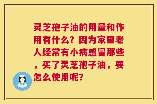 灵芝孢子油的用量和作用有什么?因为家里老人经常有小那些,买了灵芝孢子油,要怎么使用呢? 灵芝孢子油的用量和作用有什么?因为家里老人经常有小那些,买了灵芝孢子油,要怎么使用呢?