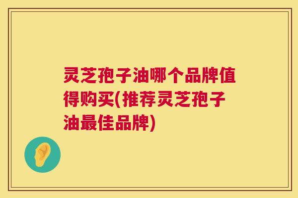 灵芝孢子油哪个品牌值得购买(推荐灵芝孢子油佳品牌)